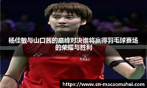 杨佳敏与山口茜的巅峰对决谁将赢得羽毛球赛场的荣耀与胜利